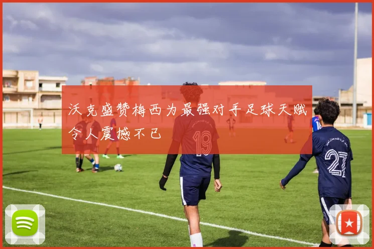 沃克盛赞梅西为最强对手足球天赋令人震撼不已
