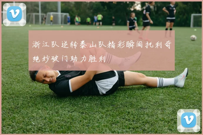 浙江队逆转泰山队精彩瞬间托利奇绝妙破门助力胜利
