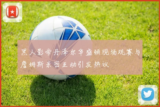 黑人影帝丹泽尔华盛顿现场观赛与詹姆斯亲密互动引发热议