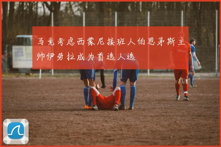 马竞考虑西蒙尼接班人伯恩茅斯主帅伊劳拉成为首选人选