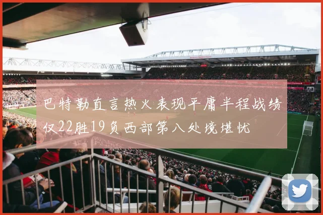 巴特勒直言热火表现平庸半程战绩仅22胜19负西部第八处境堪忧