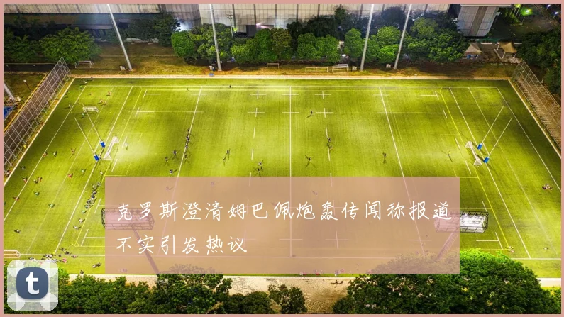 克罗斯澄清姆巴佩炮轰传闻称报道不实引发热议