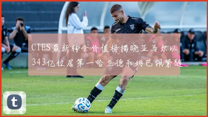CIES最新转会价值榜揭晓亚马尔以343亿位居第一哈兰德和姆巴佩紧随其后
