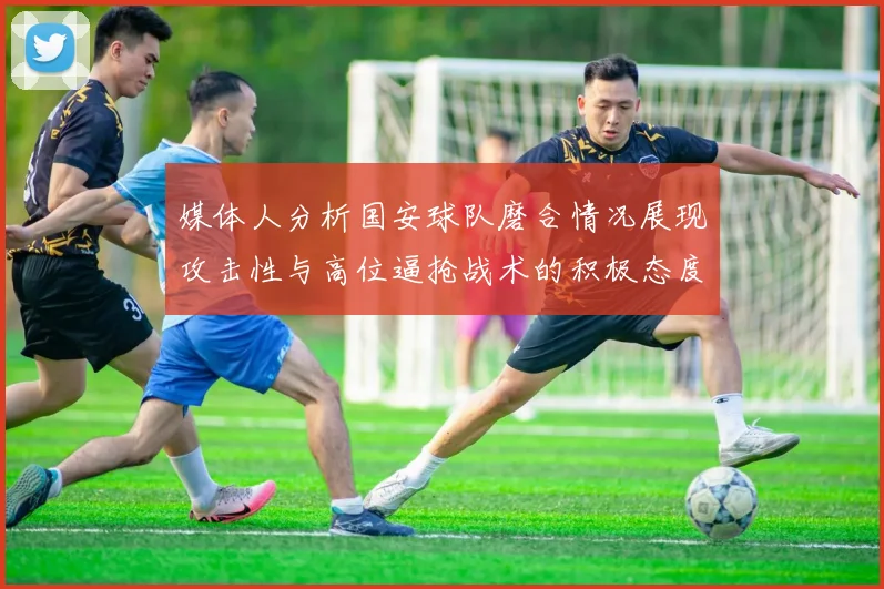 媒体人分析国安球队磨合情况展现攻击性与高位逼抢战术的积极态度