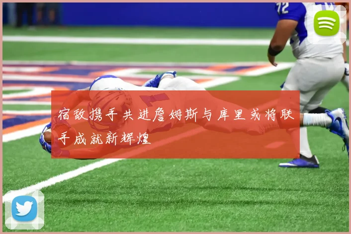 宿敌携手共进詹姆斯与库里或将联手成就新辉煌