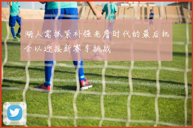 湖人需抓紧补强老詹时代的最后机会以迎接新赛季挑战