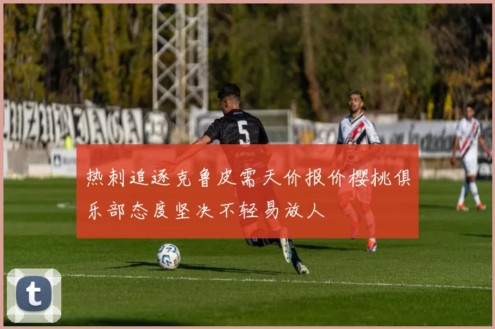 热刺追逐克鲁皮需天价报价樱桃俱乐部态度坚决不轻易放人