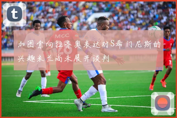 加图索向拉齐奥表达对S希门尼斯的兴趣米兰尚未展开谈判