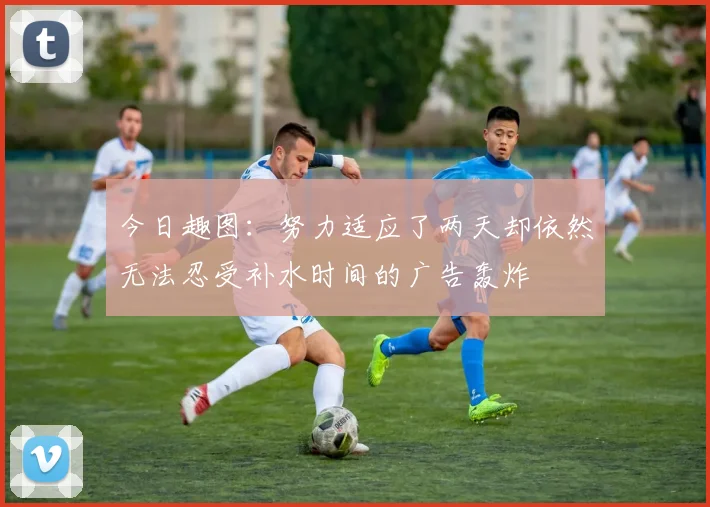 今日趣图：努力适应了两天却依然无法忍受补水时间的广告轰炸