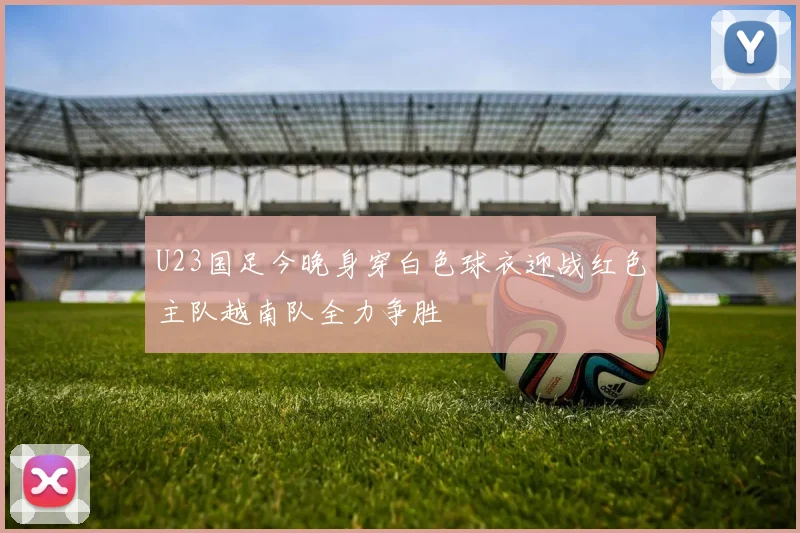 U23国足今晚身穿白色球衣迎战红色主队越南队全力争胜