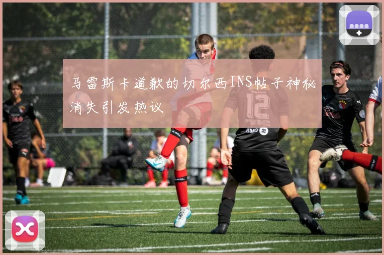 马雷斯卡道歉的切尔西INS帖子神秘消失引发热议