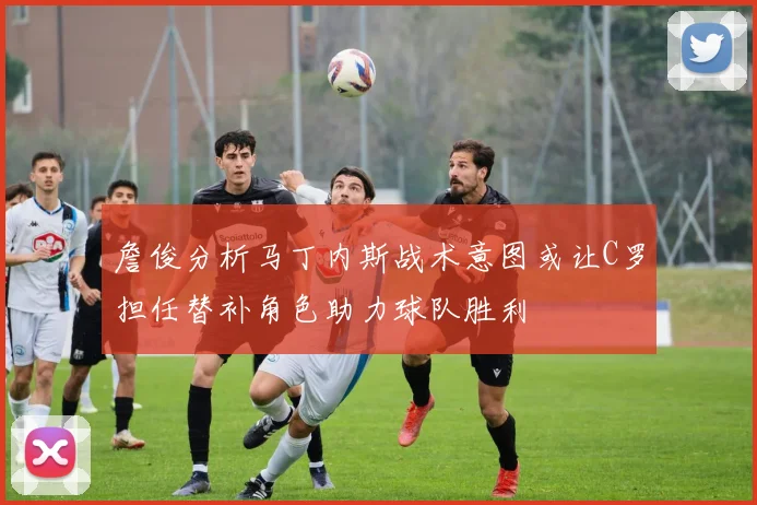 詹俊分析马丁内斯战术意图或让C罗担任替补角色助力球队胜利
