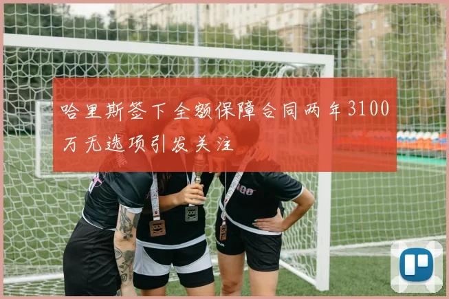 哈里斯签下全额保障合同两年3100万无选项引发关注