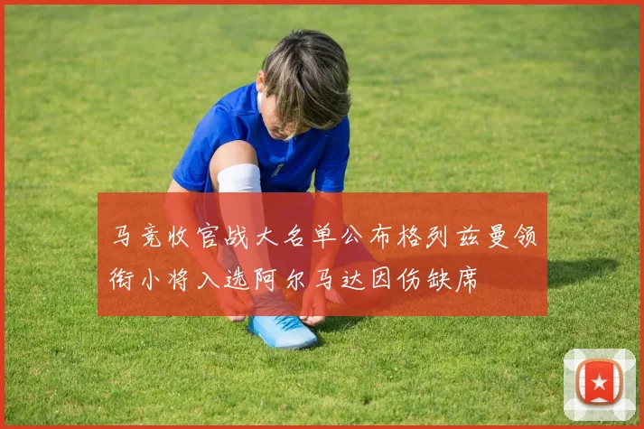 马竞收官战大名单公布格列兹曼领衔小将入选阿尔马达因伤缺席