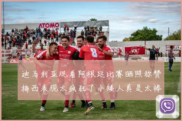 迪马利亚观看阿根廷比赛晒照称赞梅西表现太疯狂了小矮人真是太棒了