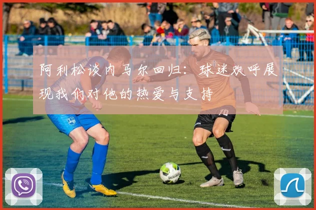阿利松谈内马尔回归：球迷欢呼展现我们对他的热爱与支持