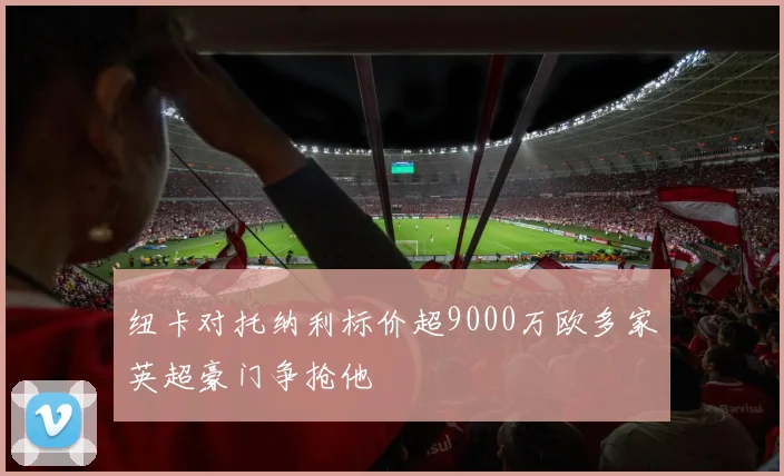 纽卡对托纳利标价超9000万欧多家英超豪门争抢他