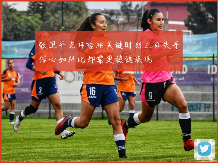 张卫平点评哈珀关键时刻三分失手信心如科比却需更稳健表现