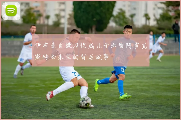 伊布亲自操刀促成儿子加盟阿贾克斯转会米兰的背后故事