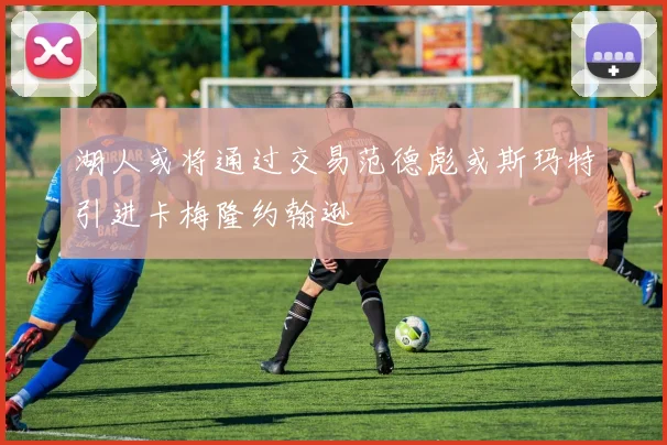 湖人或将通过交易范德彪或斯玛特引进卡梅隆约翰逊