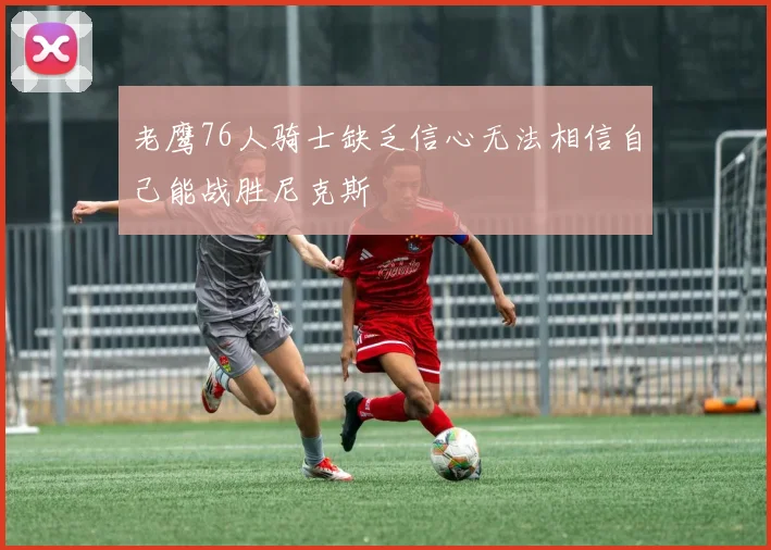老鹰76人骑士缺乏信心无法相信自己能战胜尼克斯