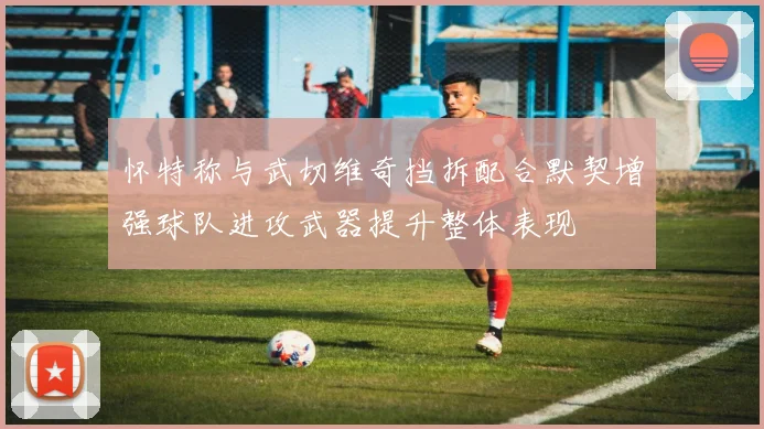 怀特称与武切维奇挡拆配合默契增强球队进攻武器提升整体表现