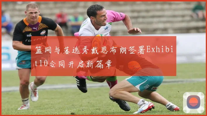 篮网与落选秀戴恩布朗签署Exhibit10合同开启新篇章